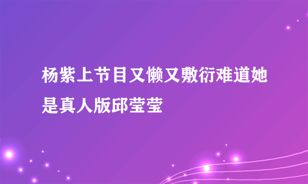 杨紫上节目又懒又敷衍难道她是真人版邱莹莹