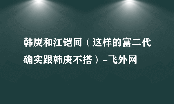 韩庚和江铠同（这样的富二代确实跟韩庚不搭）-飞外网