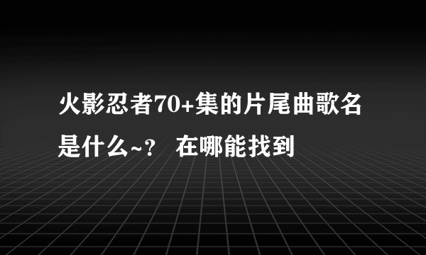 火影忍者70+集的片尾曲歌名是什么~？ 在哪能找到