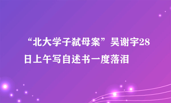 “北大学子弑母案”吴谢宇28日上午写自述书一度落泪