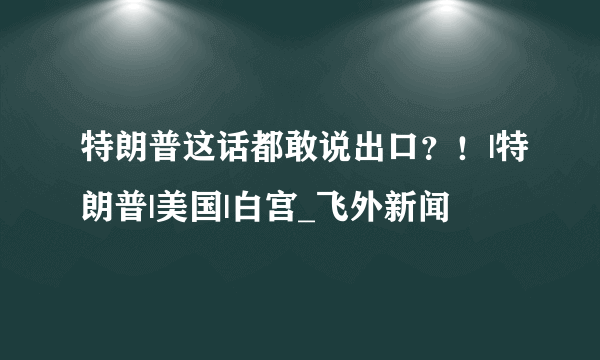 特朗普这话都敢说出口？！|特朗普|美国|白宫_飞外新闻