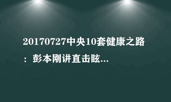 20170727中央10套健康之路：彭本刚讲直击眩晕真相（上）