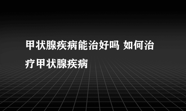 甲状腺疾病能治好吗 如何治疗甲状腺疾病