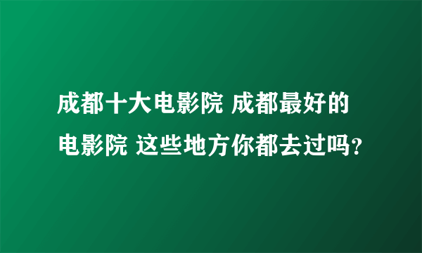 成都十大电影院 成都最好的电影院 这些地方你都去过吗？