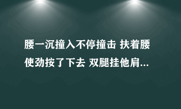 腰一沉撞入不停撞击 扶着腰使劲按了下去 双腿挂他肩上撞击-情感口述