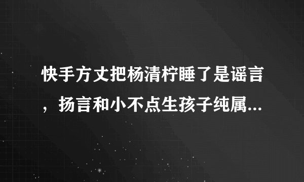 快手方丈把杨清柠睡了是谣言，扬言和小不点生孩子纯属炒作(2)