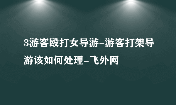 3游客殴打女导游-游客打架导游该如何处理-飞外网