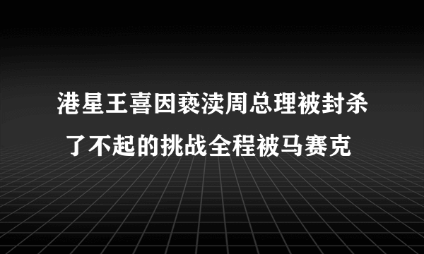 港星王喜因亵渎周总理被封杀 了不起的挑战全程被马赛克