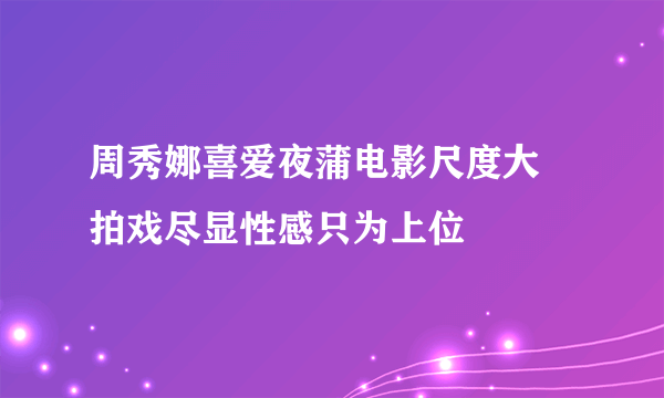 周秀娜喜爱夜蒲电影尺度大 拍戏尽显性感只为上位