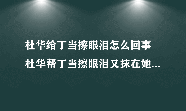 杜华给丁当擦眼泪怎么回事 杜华帮丁当擦眼泪又抹在她身上是怎么回事