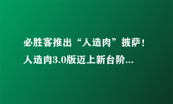 必胜客推出“人造肉”披萨！人造肉3.0版迈上新台阶，人造兔肉、牛羊肉或都能吃上！