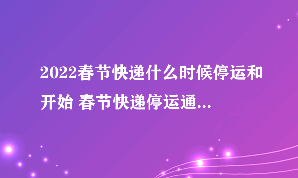 2022春节快递什么时候停运和开始 春节快递停运通知2022