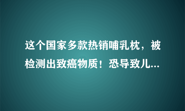 这个国家多款热销哺乳枕，被检测出致癌物质！恐导致儿童智力下降！或已流入中国市场.. ...