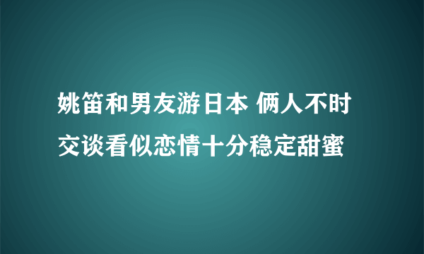 姚笛和男友游日本 俩人不时交谈看似恋情十分稳定甜蜜