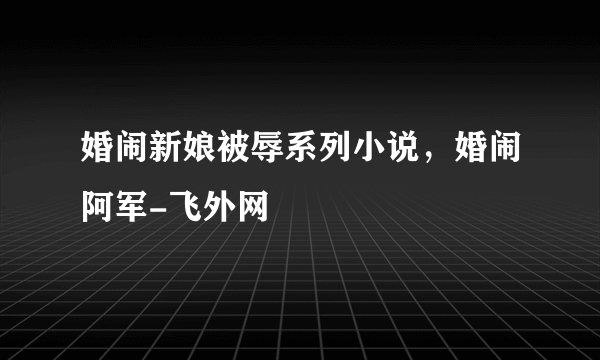 婚闹新娘被辱系列小说，婚闹阿军-飞外网