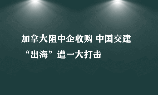 加拿大阻中企收购 中国交建“出海”遭一大打击