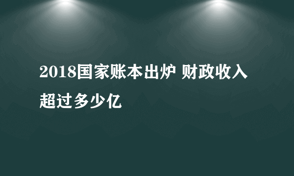 2018国家账本出炉 财政收入超过多少亿