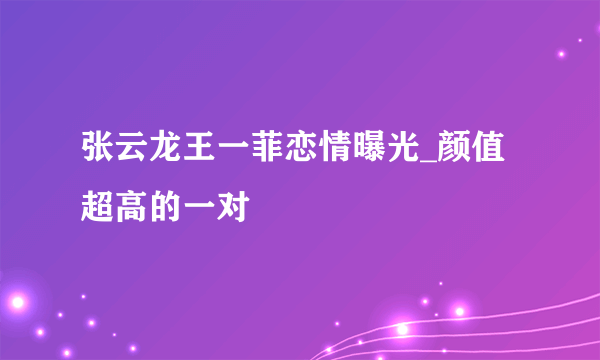 张云龙王一菲恋情曝光_颜值超高的一对