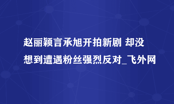 赵丽颖言承旭开拍新剧 却没想到遭遇粉丝强烈反对_飞外网