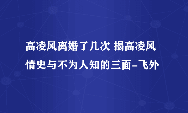 高凌风离婚了几次 揭高凌风情史与不为人知的三面-飞外