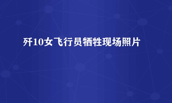 歼10女飞行员牺牲现场照片