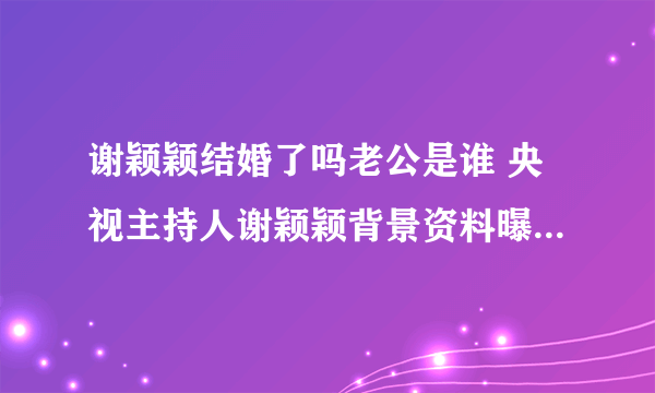 谢颖颖结婚了吗老公是谁 央视主持人谢颖颖背景资料曝光_飞外网