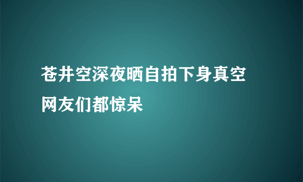 苍井空深夜晒自拍下身真空 网友们都惊呆