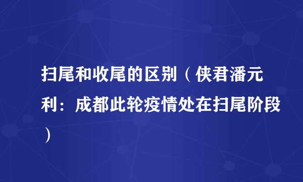 扫尾和收尾的区别（侠君潘元利：成都此轮疫情处在扫尾阶段）