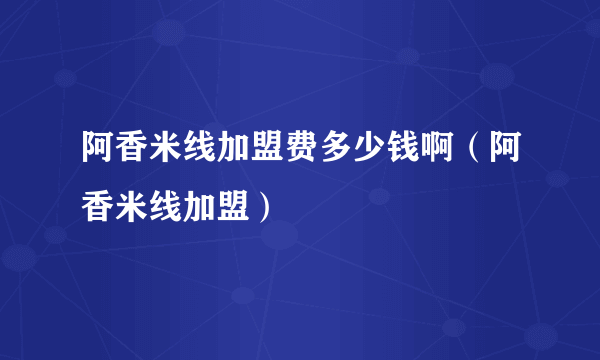 阿香米线加盟费多少钱啊（阿香米线加盟）