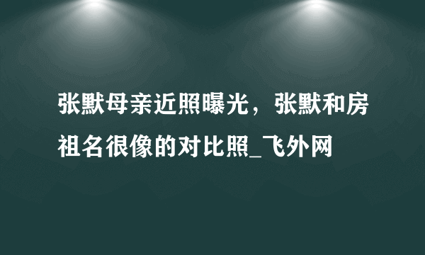 张默母亲近照曝光，张默和房祖名很像的对比照_飞外网