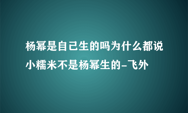 杨幂是自己生的吗为什么都说小糯米不是杨幂生的-飞外