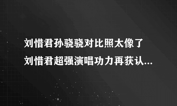 刘惜君孙骁骁对比照太像了 刘惜君超强演唱功力再获认可_飞外网