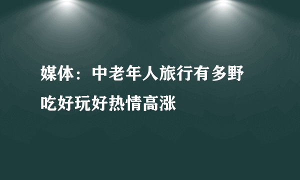 媒体：中老年人旅行有多野 吃好玩好热情高涨