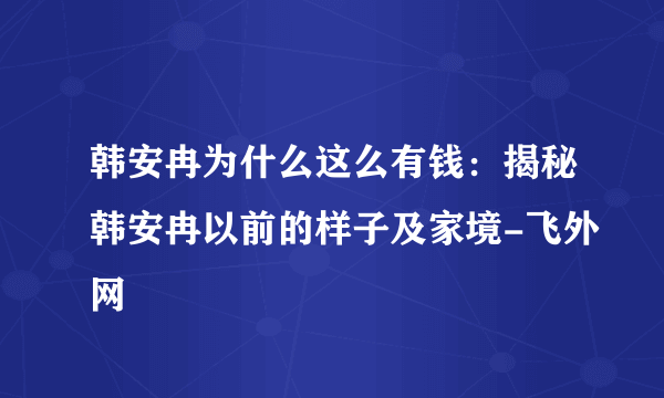 韩安冉为什么这么有钱：揭秘韩安冉以前的样子及家境-飞外网