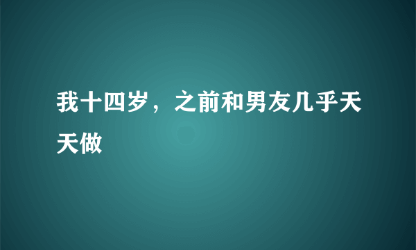 我十四岁，之前和男友几乎天天做