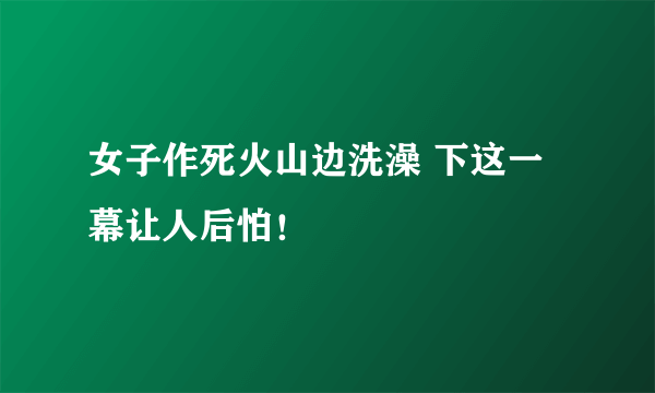 女子作死火山边洗澡 下这一幕让人后怕！