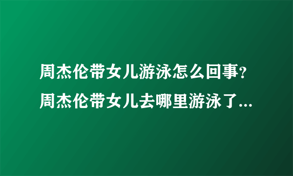 周杰伦带女儿游泳怎么回事？周杰伦带女儿去哪里游泳了现场图曝光