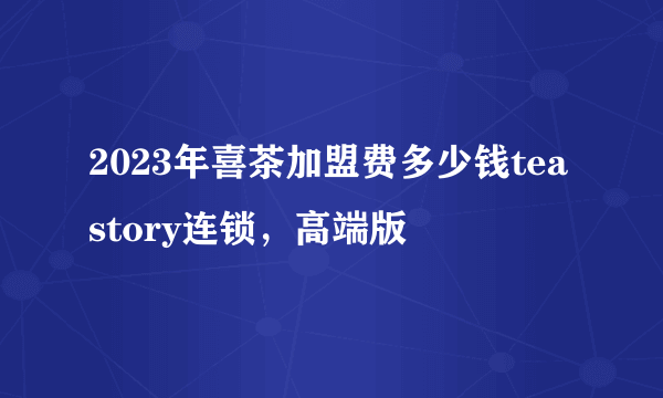 2023年喜茶加盟费多少钱teastory连锁，高端版