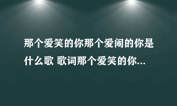 那个爱笑的你那个爱闹的你是什么歌 歌词那个爱笑的你那个爱闹的你是什么歌