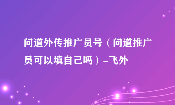 问道外传推广员号（问道推广员可以填自己吗）-飞外