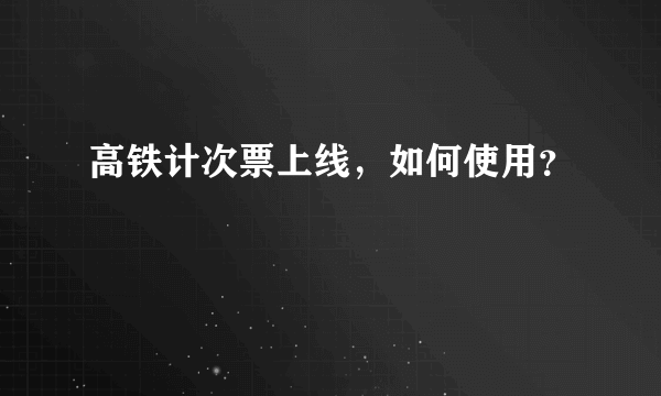 高铁计次票上线，如何使用？