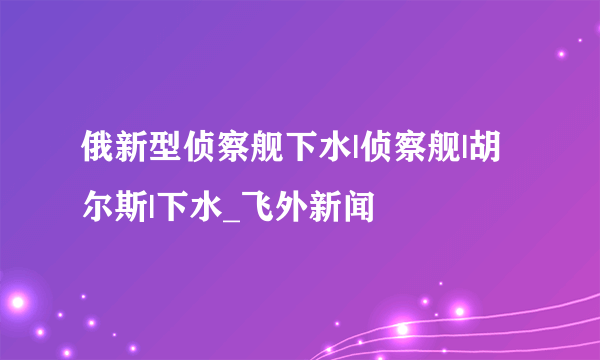 俄新型侦察舰下水|侦察舰|胡尔斯|下水_飞外新闻