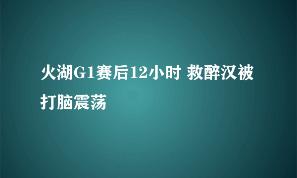 火湖G1赛后12小时 救醉汉被打脑震荡