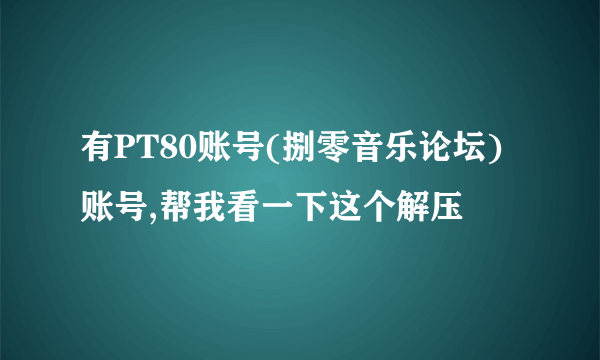 有PT80账号(捌零音乐论坛)账号,帮我看一下这个解压