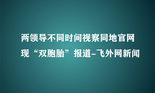 两领导不同时间视察同地官网现“双胞胎”报道-飞外网新闻