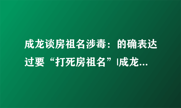 成龙谈房祖名涉毒：的确表达过要“打死房祖名”|成龙|一夜成名_凤凰娱乐