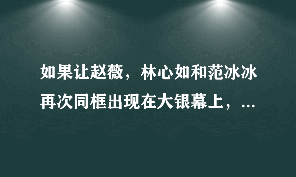 如果让赵薇，林心如和范冰冰再次同框出现在大银幕上，你更期待谁的表演？为什么？