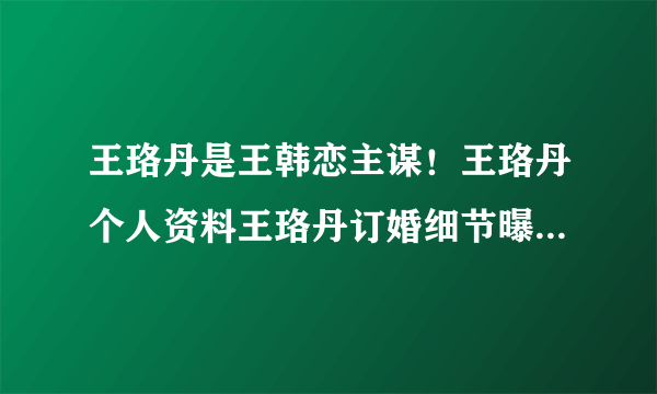 王珞丹是王韩恋主谋！王珞丹个人资料王珞丹订婚细节曝光_飞外网