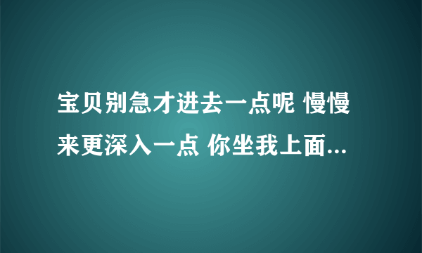 宝贝别急才进去一点呢 慢慢来更深入一点 你坐我上面自己动-情感口述