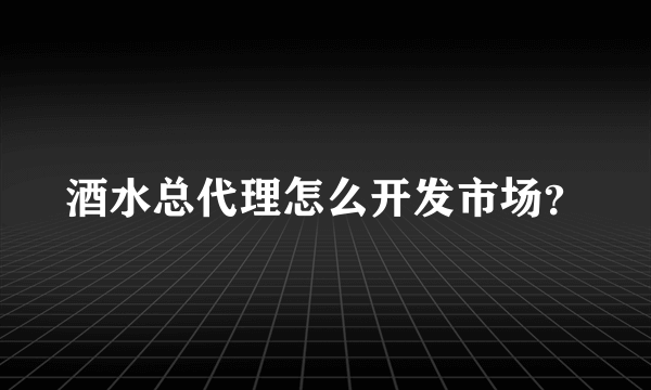 酒水总代理怎么开发市场？